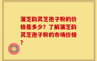 蒲芝韵灵芝孢子粉的价格是多少？了解蒲芝韵灵芝孢子粉的市场价格？