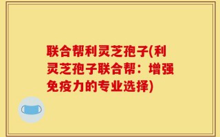 联合帮利灵芝孢子(利灵芝孢子联合帮：增强免疫力的专业选择)