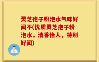 灵芝孢子粉泡水气味好闻不(优质灵芝孢子粉泡水，清香怡人，特别好闻)