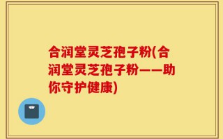 合润堂灵芝孢子粉(合润堂灵芝孢子粉——助你守护健康)