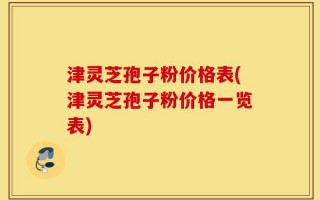 津灵芝孢子粉价格表(津灵芝孢子粉价格一览表)