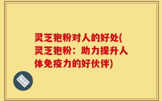 灵芝狍粉对人的好处(灵芝狍粉：助力提升人体免疫力的好伙伴)