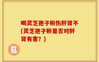 喝灵芝孢子粉伤肝肾不(灵芝孢子粉是否对肝肾有害？)