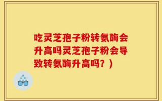 吃灵芝孢子粉转氨酶会升高吗灵芝孢子粉会导致转氨酶升高吗？)