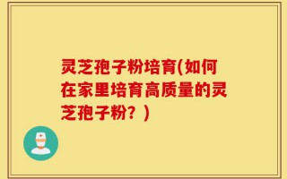 灵芝孢子粉培育(如何在家里培育高质量的灵芝孢子粉？)