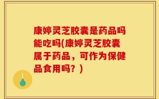 康婷灵芝胶囊是药品吗能吃吗(康婷灵芝胶囊属于药品，可作为保健品食用吗？)