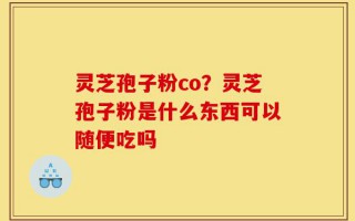 灵芝孢子粉co？灵芝孢子粉是什么东西可以随便吃吗