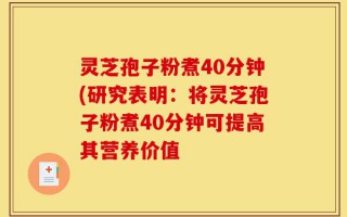 灵芝孢子粉煮40分钟(研究表明：将灵芝孢子粉煮40分钟可提高其营养价值