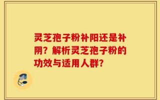 灵芝孢子粉补阳还是补阴？解析灵芝孢子粉的功效与适用人群？