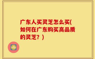 广东人买灵芝怎么买(如何在广东购买高品质的灵芝？)
