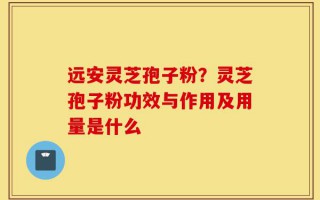 远安灵芝孢子粉？灵芝孢子粉功效与作用及用量是什么