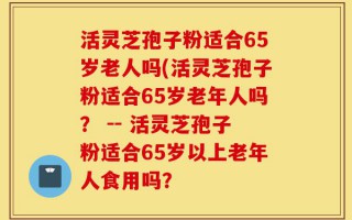 活灵芝孢子粉适合65岁老人吗(活灵芝孢子粉适合65岁老年人吗？ -- 活灵芝孢子粉适合65岁以上老年人食用吗？