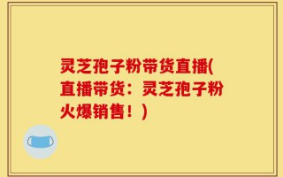 灵芝孢子粉带货直播(直播带货：灵芝孢子粉火爆销售！)