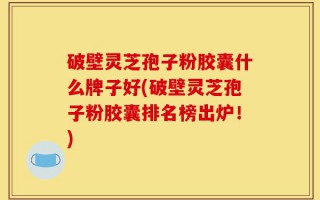 破壁灵芝孢子粉胶囊什么牌子好(破壁灵芝孢子粉胶囊排名榜出炉！)