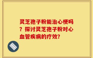 灵芝孢子粉能治心梗吗？探讨灵芝孢子粉对心血管疾病的疗效？