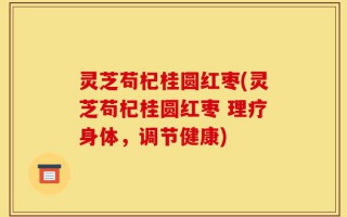 灵芝苟杞桂圆红枣(灵芝苟杞桂圆红枣 理疗身体，调节健康)