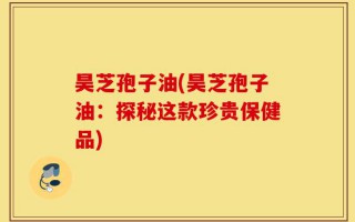 昊芝孢子油(昊芝孢子油：探秘这款珍贵保健品)