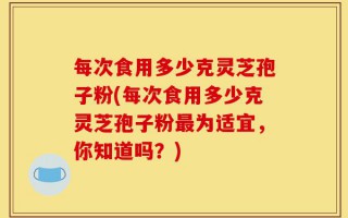 每次食用多少克灵芝孢子粉(每次食用多少克灵芝孢子粉最为适宜，你知道吗？)