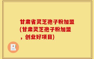 甘肃省灵芝孢子粉加盟(甘肃灵芝孢子粉加盟，创业好项目)
