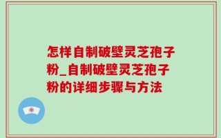 怎样自制破壁灵芝孢子粉_自制破壁灵芝孢子粉的详细步骤与方法