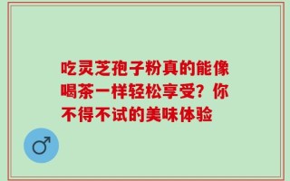 吃灵芝孢子粉真的能像喝茶一样轻松享受？你不得不试的美味体验