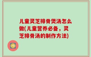 儿童灵芝排骨煲汤怎么做(儿童营养必备，灵芝排骨汤的制作方法)