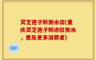 灵芝孢子粉衡水店(重庆灵芝孢子粉进驻衡水，惠及更多消费者)