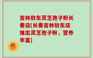 吉林敖东灵芝孢子粉长春店(长春吉林敖东店推出灵芝孢子粉，营养丰富)