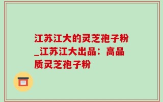 江苏江大的灵芝孢子粉_江苏江大出品：高品质灵芝孢子粉