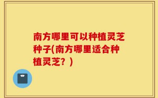 南方哪里可以种植灵芝种子(南方哪里适合种植灵芝？)