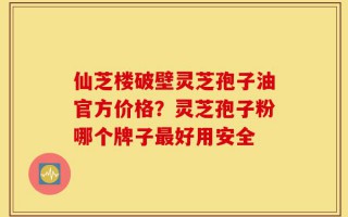 仙芝楼破壁灵芝孢子油官方价格？灵芝孢子粉哪个牌子最好用安全