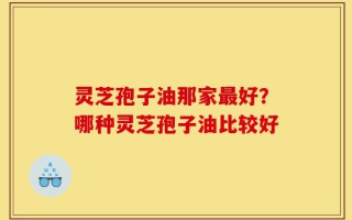 灵芝孢子油那家最好？哪种灵芝孢子油比较好