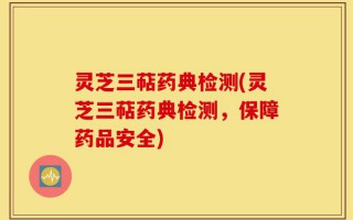 灵芝三萜药典检测(灵芝三萜药典检测，保障药品安全)