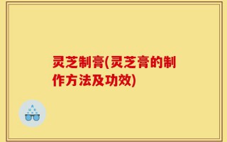 灵芝制膏(灵芝膏的制作方法及功效)