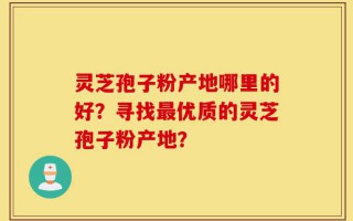 灵芝孢子粉产地哪里的好？寻找最优质的灵芝孢子粉产地？