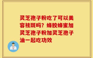 灵芝孢子粉吃了可以美容祛斑吗？蜂胶蜂蜜加灵芝孢子粉加灵芝孢子油一起吃功效