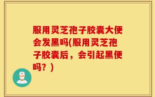 服用灵芝孢子胶囊大便会发黑吗(服用灵芝孢子胶囊后，会引起黑便吗？)