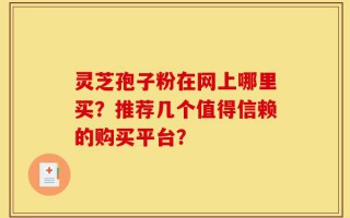 灵芝孢子粉在网上哪里买？推荐几个值得信赖的购买平台？