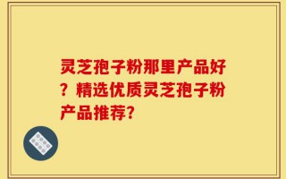 灵芝孢子粉那里产品好？精选优质灵芝孢子粉产品推荐？