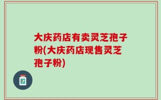 大庆药店有卖灵芝孢子粉(大庆药店现售灵芝孢子粉)
