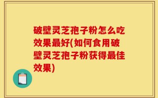 破壁灵芝孢子粉怎么吃效果最好(如何食用破壁灵芝孢子粉获得最佳效果)