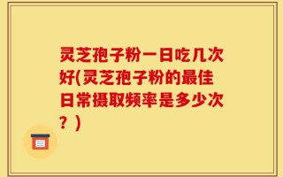 灵芝孢子粉一日吃几次好(灵芝孢子粉的最佳日常摄取频率是多少次？)