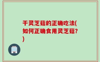 干灵芝菇的正确吃法(如何正确食用灵芝菇？)