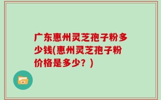 广东惠州灵芝孢子粉多少钱(惠州灵芝孢子粉价格是多少？)