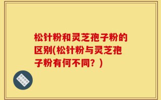 松针粉和灵芝孢子粉的区别(松针粉与灵芝孢子粉有何不同？)