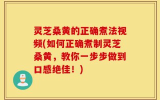 灵芝桑黄的正确煮法视频(如何正确煮制灵芝桑黄，教你一步步做到口感绝佳！)