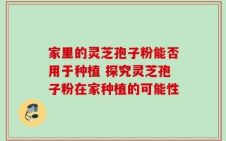 家里的灵芝孢子粉能否用于种植 探究灵芝孢子粉在家种植的可能性