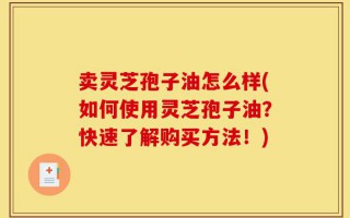 卖灵芝孢子油怎么样(如何使用灵芝孢子油？快速了解购买方法！)