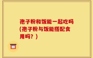 孢子粉和饭能一起吃吗(孢子粉与饭能搭配食用吗？)