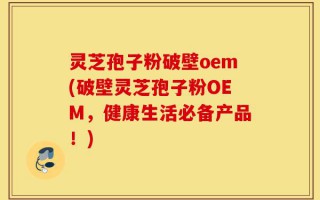 灵芝孢子粉破壁oem(破壁灵芝孢子粉OEM，健康生活必备产品！)